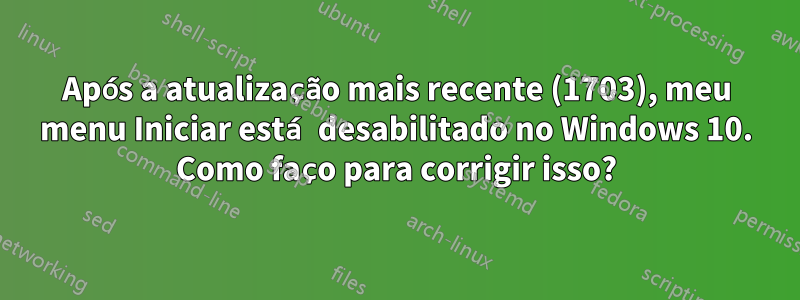 Após a atualização mais recente (1703), meu menu Iniciar está desabilitado no Windows 10. Como faço para corrigir isso?