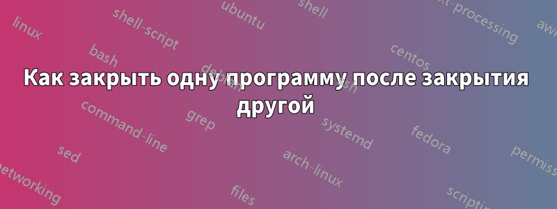 Как закрыть одну программу после закрытия другой