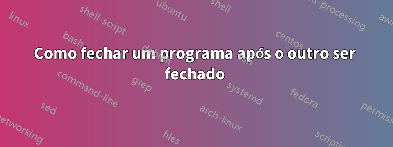 Como fechar um programa após o outro ser fechado