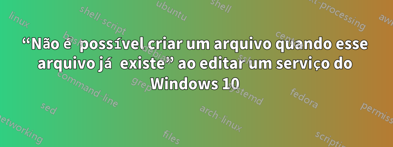 “Não é possível criar um arquivo quando esse arquivo já existe” ao editar um serviço do Windows 10