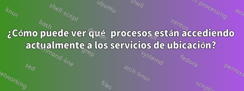 ¿Cómo puede ver qué procesos están accediendo actualmente a los servicios de ubicación?