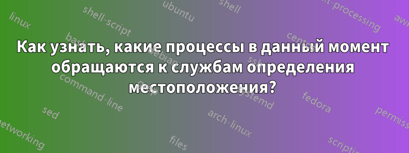 Как узнать, какие процессы в данный момент обращаются к службам определения местоположения?