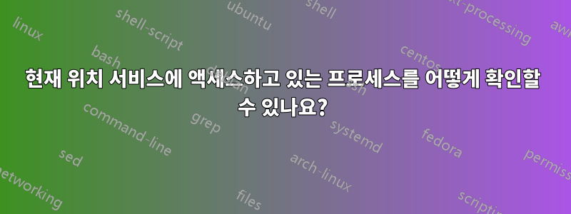 현재 위치 서비스에 액세스하고 있는 프로세스를 어떻게 확인할 수 있나요?