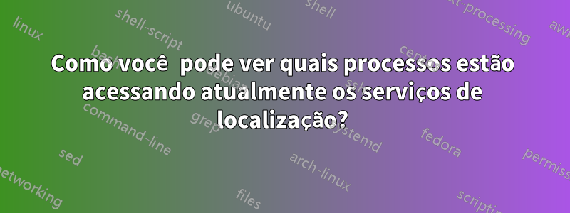Como você pode ver quais processos estão acessando atualmente os serviços de localização?