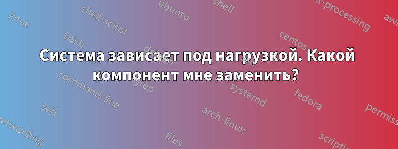 Система зависает под нагрузкой. Какой компонент мне заменить? 