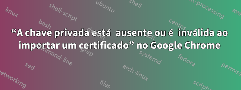 “A chave privada está ausente ou é inválida ao importar um certificado” no Google Chrome