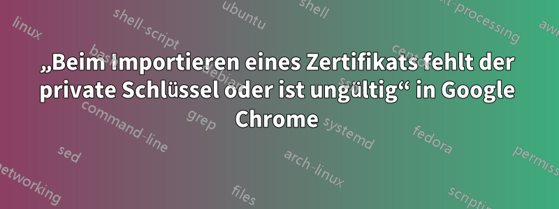 „Beim Importieren eines Zertifikats fehlt der private Schlüssel oder ist ungültig“ in Google Chrome