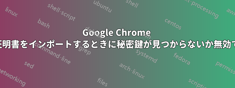 Google Chrome で「証明書をインポートするときに秘密鍵が見つからないか無効です」