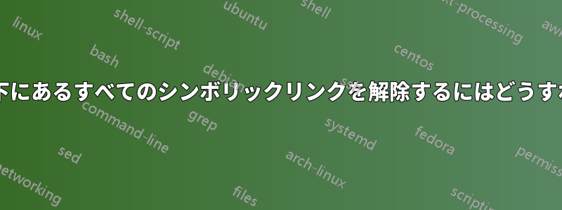 ディレクトリの下にあるすべてのシンボリックリンクを解除するにはどうすればよいですか?