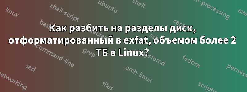 Как разбить на разделы диск, отформатированный в exfat, объемом более 2 ТБ в Linux?