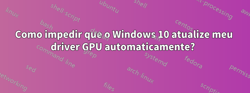 Como impedir que o Windows 10 atualize meu driver GPU automaticamente? 