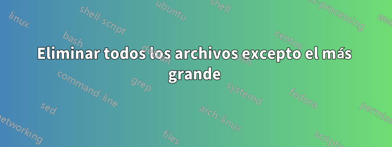 Eliminar todos los archivos excepto el más grande