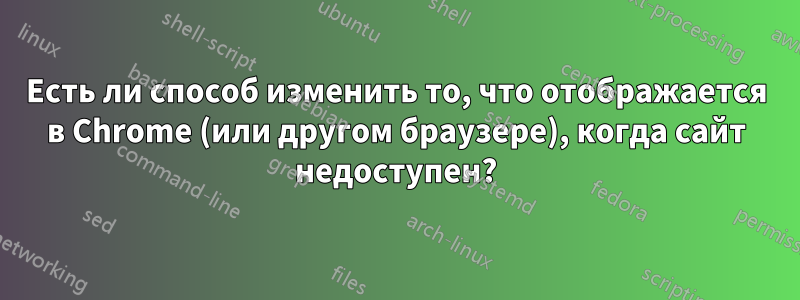 Есть ли способ изменить то, что отображается в Chrome (или другом браузере), когда сайт недоступен?