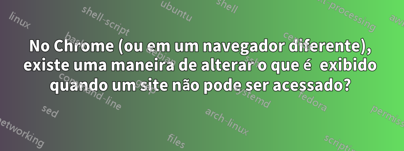 No Chrome (ou em um navegador diferente), existe uma maneira de alterar o que é exibido quando um site não pode ser acessado?