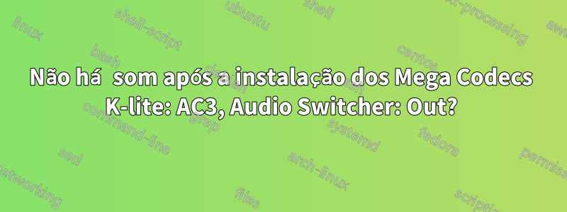 Não há som após a instalação dos Mega Codecs K-lite: AC3, Audio Switcher: Out?
