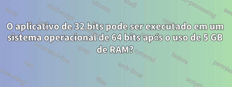 O aplicativo de 32 bits pode ser executado em um sistema operacional de 64 bits após o uso de 5 GB de RAM?