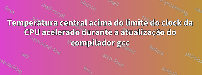 Temperatura central acima do limite do clock da CPU acelerado durante a atualização do compilador gcc