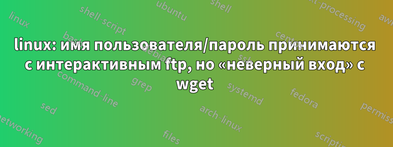 linux: имя пользователя/пароль принимаются с интерактивным ftp, но «неверный вход» с wget