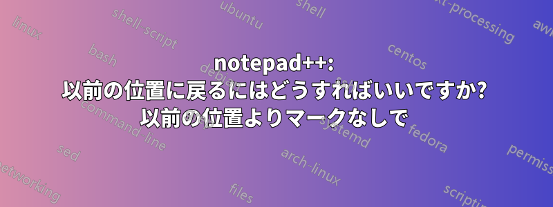 notepad++: 以前の位置に戻るにはどうすればいいですか? 以前の位置よりマークなしで