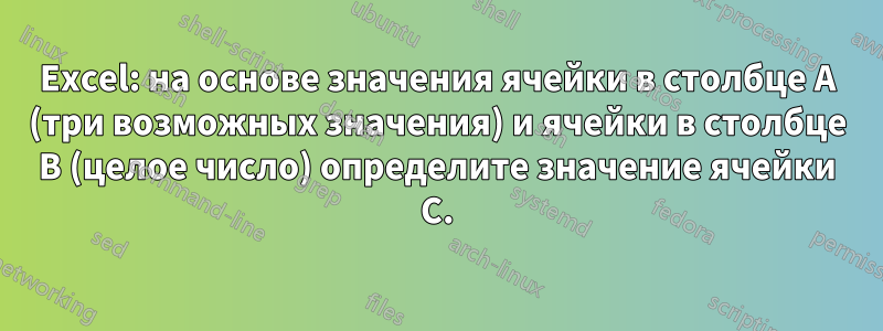Excel: на основе значения ячейки в столбце A (три возможных значения) и ячейки в столбце B (целое число) определите значение ячейки C.