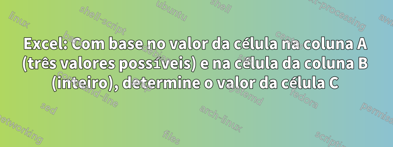 Excel: Com base no valor da célula na coluna A (três valores possíveis) e na célula da coluna B (inteiro), determine o valor da célula C