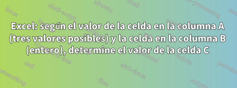 Excel: según el valor de la celda en la columna A (tres valores posibles) y la celda en la columna B (entero), determine el valor de la celda C