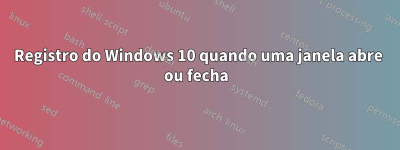 Registro do Windows 10 quando uma janela abre ou fecha 