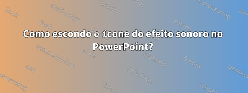 Como escondo o ícone do efeito sonoro no PowerPoint?