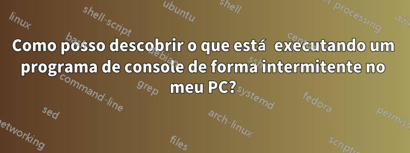 Como posso descobrir o que está executando um programa de console de forma intermitente no meu PC?