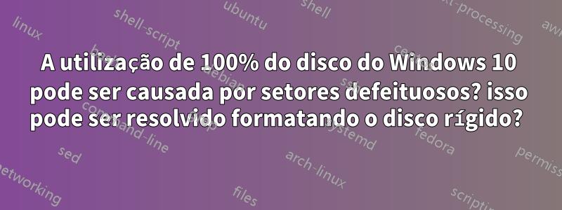 A utilização de 100% do disco do Windows 10 pode ser causada por setores defeituosos? isso pode ser resolvido formatando o disco rígido? 