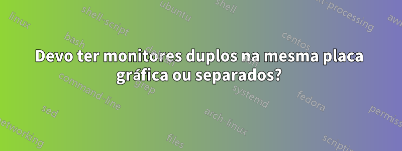 Devo ter monitores duplos na mesma placa gráfica ou separados?