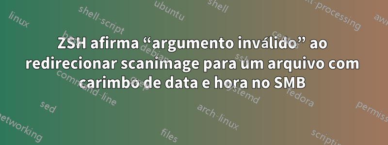 ZSH afirma “argumento inválido” ao redirecionar scanimage para um arquivo com carimbo de data e hora no SMB