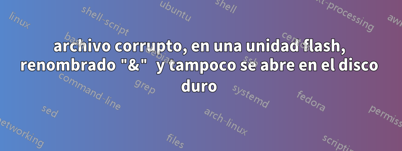 archivo corrupto, en una unidad flash, renombrado "&" y tampoco se abre en el disco duro