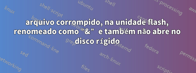 arquivo corrompido, na unidade flash, renomeado como "&" e também não abre no disco rígido