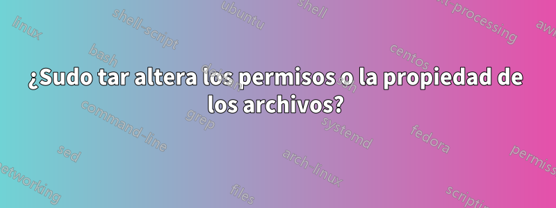 ¿Sudo tar altera los permisos o la propiedad de los archivos?