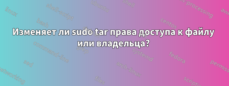 Изменяет ли sudo tar права доступа к файлу или владельца?