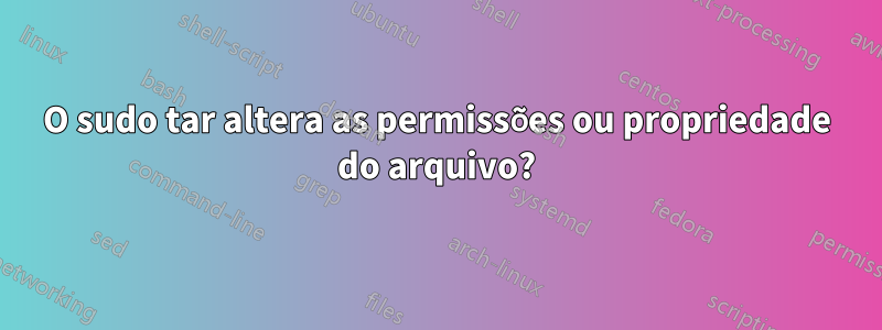 O sudo tar altera as permissões ou propriedade do arquivo?