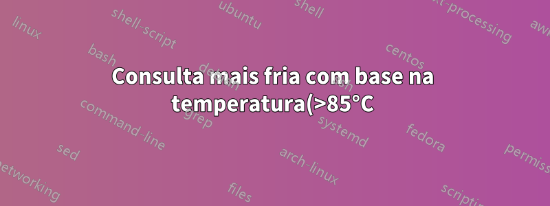 Consulta mais fria com base na temperatura(>85°C)