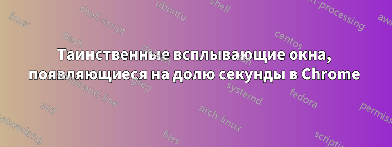 Таинственные всплывающие окна, появляющиеся на долю секунды в Chrome