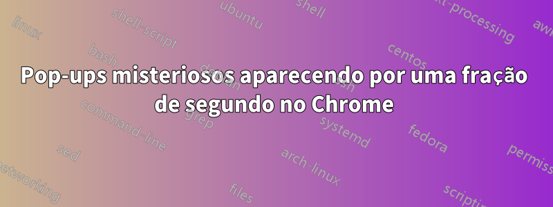 Pop-ups misteriosos aparecendo por uma fração de segundo no Chrome