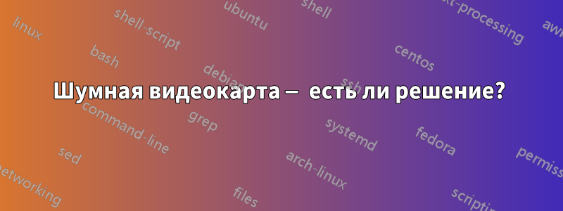 Шумная видеокарта — есть ли решение?