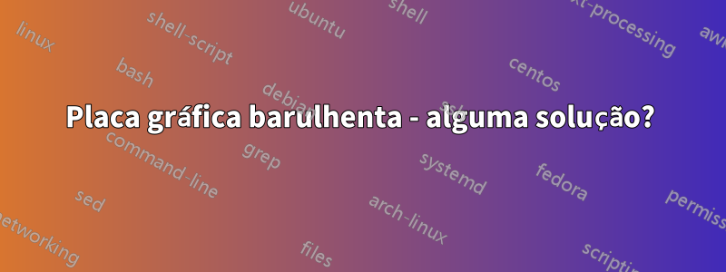 Placa gráfica barulhenta - alguma solução?