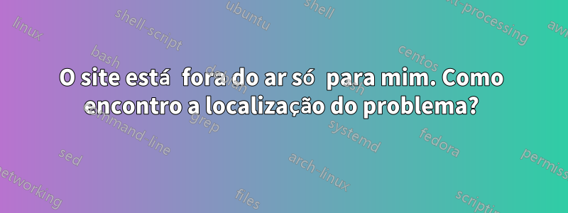 O site está fora do ar só para mim. Como encontro a localização do problema?