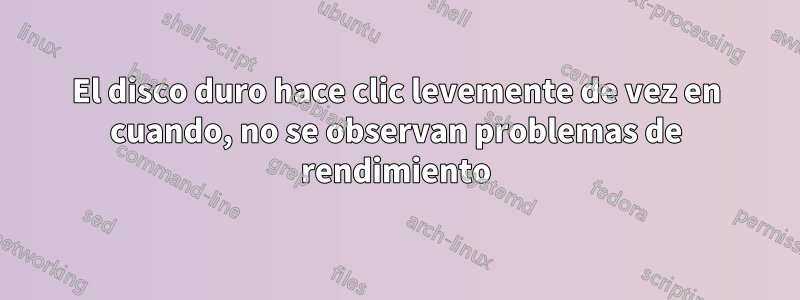 El disco duro hace clic levemente de vez en cuando, no se observan problemas de rendimiento