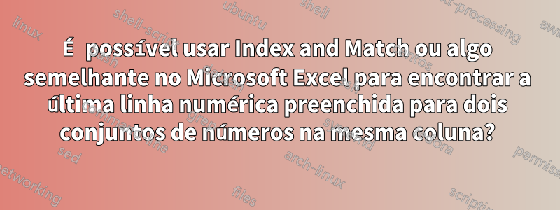 É possível usar Index and Match ou algo semelhante no Microsoft Excel para encontrar a última linha numérica preenchida para dois conjuntos de números na mesma coluna?