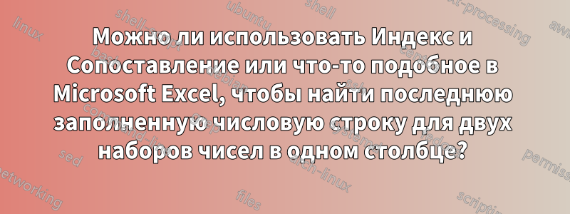 Можно ли использовать Индекс и Сопоставление или что-то подобное в Microsoft Excel, чтобы найти последнюю заполненную числовую строку для двух наборов чисел в одном столбце?