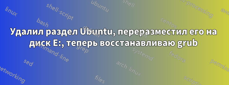 Удалил раздел Ubuntu, переразместил его на диск E:, теперь восстанавливаю grub