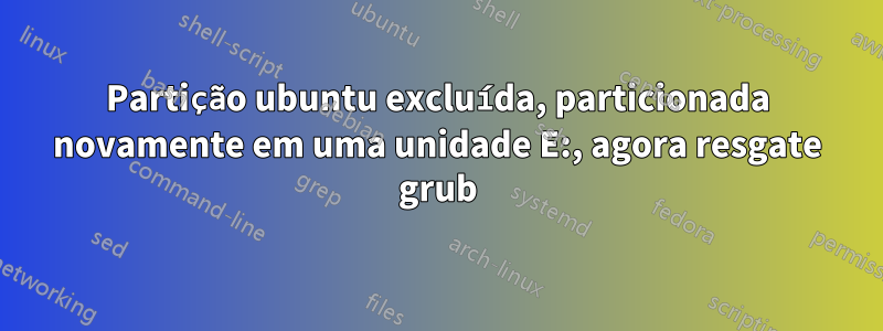 Partição ubuntu excluída, particionada novamente em uma unidade E:, agora resgate grub