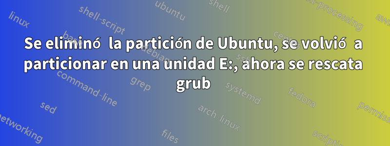 Se eliminó la partición de Ubuntu, se volvió a particionar en una unidad E:, ahora se rescata grub