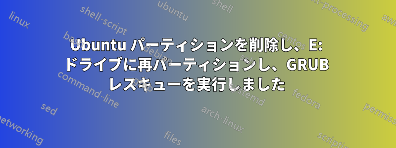 Ubuntu パーティションを削除し、E: ドライブに再パーティションし、GRUB レスキューを実行しました